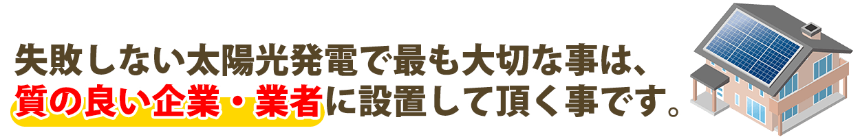 失敗しない太陽光発電で最も大切な事は、きちんとした企業・業者に設置して頂く事です。