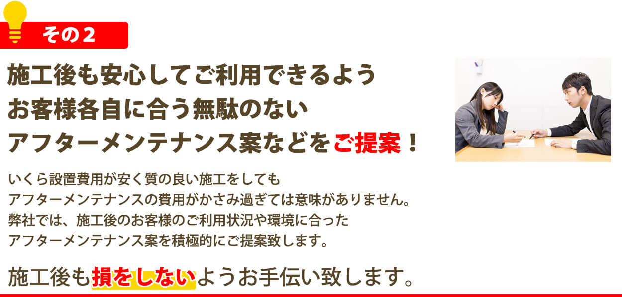 施工後も安心してご利用できるようお客様各自に合う無駄のないアフターメンテナンス案などをご提案！