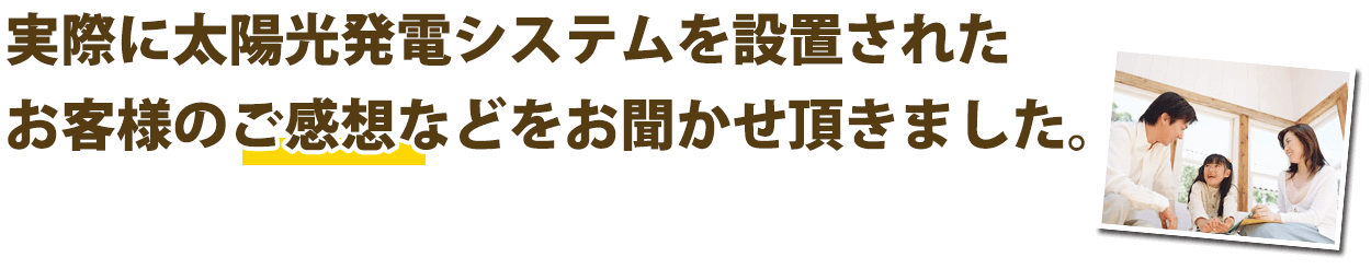 実際に太陽光発電システムを設置されたお客様のご感想やご利用状況などをお聞かせ頂きました。